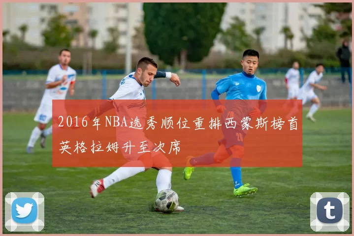 2016年NBA选秀顺位重排西蒙斯榜首英格拉姆升至次席