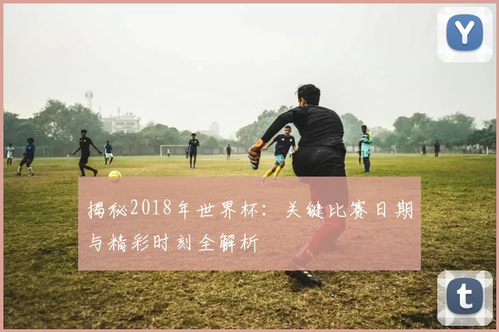 揭秘2018年世界杯：关键比赛日期与精彩时刻全解析