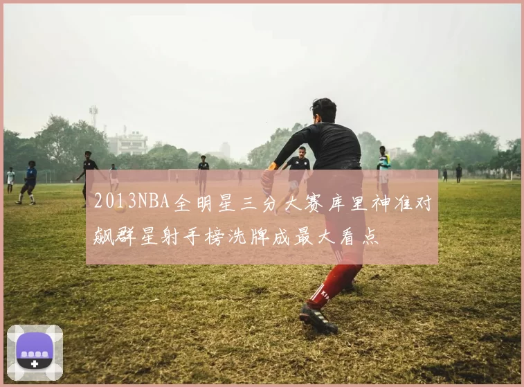 2013NBA全明星三分大赛库里神准对飙群星射手榜洗牌成最大看点