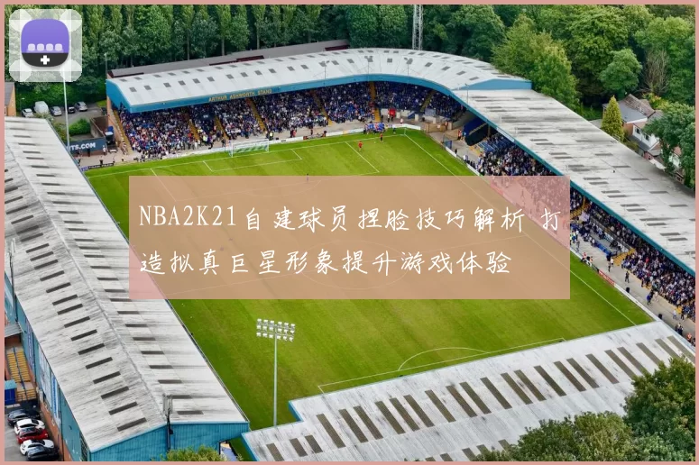 NBA2K21自建球员捏脸技巧解析 打造拟真巨星形象提升游戏体验