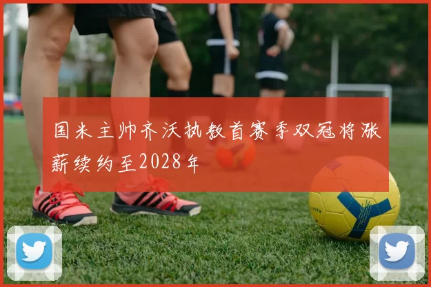国米主帅齐沃执教首赛季双冠将涨薪续约至2028年