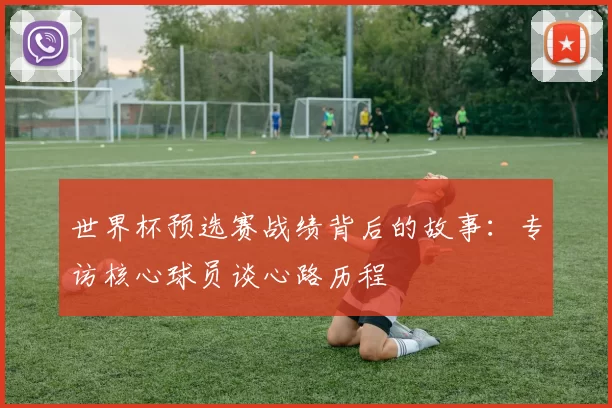 世界杯预选赛战绩背后的故事：专访核心球员谈心路历程