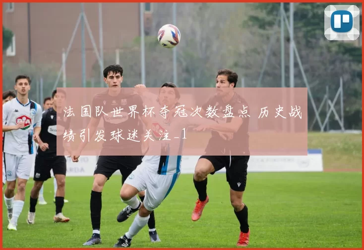 法国队世界杯夺冠次数盘点 历史战绩引发球迷关注_1